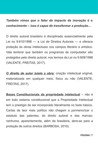 Também vimos que o fator de impacto da inovação é o
conhecimento – isso é capaz de transformar a produção…
O direito autoral brasileiro é disciplinado essencialmente pela
Lei no 9.610/1998 — a Lei de Direitos Autorais — e oferece
proteção às obras intelectuais nos campos literário e artístico.
Vale lembrar que também os programas de computador são
protegidos pelo direito autoral, nos termos da Lei no 9.609/1998
(VALENTE; FREITAS, 2017).
O direito de autor tutela a obra: criação intelectual original,
materializada em qualquer meio, físico ou não (VALENTE;
FREITAS, 2017).
Bases Constitucionais da propriedade intelectual – não é
em todo sistema constitucional que a Propriedade Intelectual
tem o prestígio de ser incorporado literalmente no texto básico.
Cartas de teor mais político não chegam a pormenorizar o
estatuto das patentes, do direito autoral e das marcas;
nenhuma, aparentemente, além da brasileira, abre-se para a
proteção de outros direitos (BARBOSA, 2010).
PÁGINA 77
 