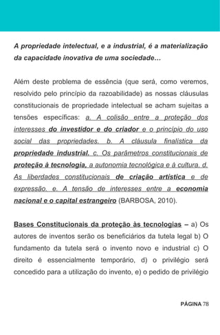 A propriedade intelectual, e a industrial, é a materialização
da capacidade inovativa de uma sociedade…
Além deste problema de essência (que será, como veremos,
resolvido pelo princípio da razoabilidade) as nossas cláusulas
constitucionais de propriedade intelectual se acham sujeitas a
tensões específicas: a. A colisão entre a proteção dos
interesses do investidor e do criador e o princípio do uso
social das propriedades. b. A cláusula finalística da
propriedade industrial. c. Os parâmetros constitucionais de
proteção à tecnologia, a autonomia tecnológica e à cultura. d.
As liberdades constitucionais de criação artística e de
expressão. e. A tensão de interesses entre a economia
nacional e o capital estrangeiro (BARBOSA, 2010).
Bases Constitucionais da proteção às tecnologias – a) Os
autores de inventos serão os beneficiários da tutela legal b) O
fundamento da tutela será o invento novo e industrial c) O
direito é essencialmente temporário, d) o privilégio será
concedido para a utilização do invento, e) o pedido de privilégio
PÁGINA 78
 