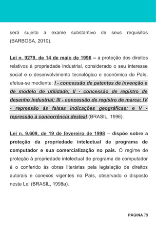 será sujeito a exame substantivo de seus requisitos
(BARBOSA, 2010).
Lei n. 9279, de 14 de maio de 1996 – a proteção dos direitos
relativos à propriedade industrial, considerado o seu interesse
social e o desenvolvimento tecnológico e econômico do País,
efetua-se mediante: I - concessão de patentes de invenção e
de modelo de utilidade; II - concessão de registro de
desenho industrial; III - concessão de registro de marca; IV
- repressão às falsas indicações geográficas; e V -
repressão à concorrência desleal (BRASIL, 1996).
Lei n. 9.609, de 19 de fevereiro de 1998 – dispõe sobre a
proteção da propriedade intelectual de programa de
computador e sua comercialização no país. O regime de
proteção à propriedade intelectual de programa de computador
é o conferido às obras literárias pela legislação de direitos
autorais e conexos vigentes no País, observado o disposto
nesta Lei (BRASIL, 1998a).
PÁGINA 79
 