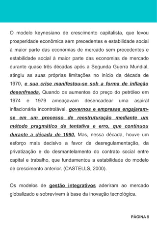 O modelo keynesiano de crescimento capitalista, que levou
prosperidade econômica sem precedentes e estabilidade social
à maior parte das economias de mercado sem precedentes e
estabilidade social à maior parte das economias de mercado
durante quase três décadas após a Segunda Guerra Mundial,
atingiu as suas próprias limitações no início da década de
1970, e sua crise manifestou-se sob a forma de inflação
desenfreada. Quando os aumentos do preço do petróleo em
1974 e 1979 ameaçavam desencadear uma aspiral
inflacionária incontrolável, governos e empresas engajaram-
se em um processo de reestruturação mediante um
método pragmático de tentativa e erro, que continuou
durante a década de 1990. Mas, nessa década, houve um
esforço mais decisivo a favor da desregulamentação, da
privatização e do desmantelamento do contrato social entre
capital e trabalho, que fundamentou a estabilidade do modelo
de crescimento anterior. (CASTELLS, 2000).
Os modelos de gestão integrativos aderiram ao mercado
globalizado e sobrevivem à base da inovação tecnológica.
PÁGINA 8
 