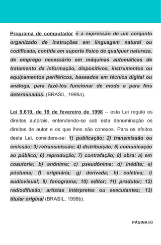 Programa de computador é a expressão de um conjunto
organizado de instruções em linguagem natural ou
codificada, contida em suporte físico de qualquer natureza,
de emprego necessário em máquinas automáticas de
tratamento da informação, dispositivos, instrumentos ou
equipamentos periféricos, baseados em técnica digital ou
análoga, para fazê-los funcionar de modo e para fins
determinados. (BRASIL, 1998a).
Lei 9.610, de 19 de fevereiro de 1998 – esta Lei regula os
direitos autorais, entendendo-se sob esta denominação os
direitos de autor e os que lhes são conexos. Para os efeitos
desta Lei, considera-se: 1) publicação; 2) transmissão ou
emissão; 3) retransmissão; 4) distribuição; 5) comunicação
ao público; 6) reprodução; 7) contrafação; 8) obra: a) em
coautoria; b) anônima; c) pseudônima; d) inédita; e)
póstuma; f) originária; g) derivada; h) coletiva; i)
audiovisual; 9) fonograma; 10) editor; 11) produtor; 12)
radiodifusão; artistas intérpretes ou executantes; 13)
titular original (BRASIL, 1998b).
PÁGINA 80
 