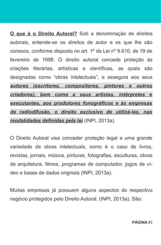 O que é o Direito Autoral? Sob a denominação de direitos
autorais, entende-se os direitos de autor e os que lhe são
conexos, conforme disposto no art. 1º da Lei nº 9.610, de 19 de
fevereiro de 1998. O direito autoral concede proteção às
criações literárias, artísticas e científicas, as quais são
designadas como “obras intelectuais”, e assegura aos seus
autores (escritores, compositores, pintores e outros
criadores), bem como a seus artistas, intérpretes e
executantes, aos produtores fonográficos e às empresas
de radiodifusão, o direito exclusivo de utilizá-las, nas
modalidades definidas pela lei (INPI, 2013a).
O Direito Autoral visa conceder proteção legal a uma grande
variedade de obras intelectuais, como é o caso de livros,
revistas, jornais, música, pinturas, fotografias, esculturas, obras
de arquitetura, filmes, programas de computador, jogos de ví-
deo e bases de dados originais (INPI, 2013a).
Muitas empresas já possuem alguns aspectos do respectivo
negócio protegidos pelo Direito Autoral. (INPI, 2013a). São:
PÁGINA 81
 