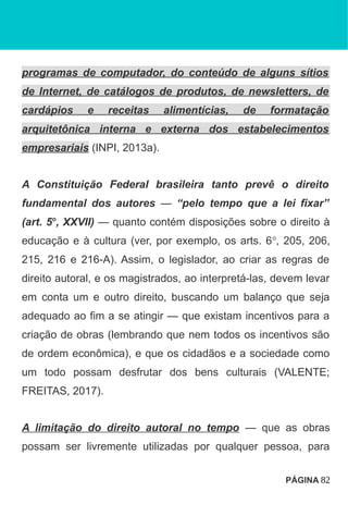 programas de computador, do conteúdo de alguns sítios
de Internet, de catálogos de produtos, de newsletters, de
cardápios e receitas alimentícias, de formatação
arquitetônica interna e externa dos estabelecimentos
empresariais (INPI, 2013a).
A Constituição Federal brasileira tanto prevê o direito
fundamental dos autores — “pelo tempo que a lei fixar”
(art. 5o
, XXVII) — quanto contém disposições sobre o direito à
educação e à cultura (ver, por exemplo, os arts. 6o
, 205, 206,
215, 216 e 216-A). Assim, o legislador, ao criar as regras de
direito autoral, e os magistrados, ao interpretá-las, devem levar
em conta um e outro direito, buscando um balanço que seja
adequado ao fim a se atingir — que existam incentivos para a
criação de obras (lembrando que nem todos os incentivos são
de ordem econômica), e que os cidadãos e a sociedade como
um todo possam desfrutar dos bens culturais (VALENTE;
FREITAS, 2017).
A limitação do direito autoral no tempo — que as obras
possam ser livremente utilizadas por qualquer pessoa, para
PÁGINA 82
 