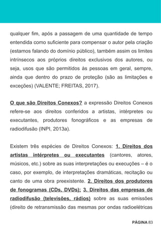 qualquer fim, após a passagem de uma quantidade de tempo
entendida como suficiente para compensar o autor pela criação
(estamos falando do domínio público), também assim os limites
intrínsecos aos próprios direitos exclusivos dos autores, ou
seja, usos que são permitidos às pessoas em geral, sempre,
ainda que dentro do prazo de proteção (são as limitações e
exceções) (VALENTE; FREITAS, 2017).
O que são Direitos Conexos? a expressão Direitos Conexos
refere-se aos direitos conferidos a artistas, intérpretes ou
executantes, produtores fonográficos e as empresas de
radiodifusão (INPI, 2013a).
Existem três espécies de Direitos Conexos: 1. Direitos dos
artistas intérpretes ou executantes (cantores, atores,
músicos, etc.) sobre as suas interpretações ou execuções – é o
caso, por exemplo, de interpretações dramáticas, recitação ou
canto de uma obra preexistente. 2. Direitos dos produtores
de fonogramas (CDs, DVDs); 3. Direitos das empresas de
radiodifusão (televisões, rádios) sobre as suas emissões
(direito de retransmissão das mesmas por ondas radioelétricas
PÁGINA 83
 