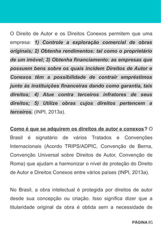 O Direito de Autor e os Direitos Conexos permitem que uma
empresa: 1) Controle a exploração comercial de obras
originais; 2) Obtenha rendimentos: tal como o proprietário
de um imóvel; 3) Obtenha financiamento: as empresas que
possuem bens sobre os quais incidem Direitos de Autor e
Conexos têm a possibilidade de contrair empréstimos
junto às instituições financeiras dando como garantia, tais
direitos; 4) Atue contra terceiros infratores de seus
direitos; 5) Utilize obras cujos direitos pertencem a
terceiros. (INPI, 2013a).
Como é que se adquirem os direitos de autor e conexos? O
Brasil é signatário de vários Tratados e Convenções
Internacionais (Acordo TRIPS/ADPIC, Convenção de Berna,
Convenção Universal sobre Direitos de Autor, Convenção de
Roma) que ajudam a harmonizar o nível de proteção do Direito
de Autor e Direitos Conexos entre vários países (INPI, 2013a).
No Brasil, a obra intelectual é protegida por direitos de autor
desde sua concepção ou criação. Isso significa dizer que a
titularidade original da obra é obtida sem a necessidade de
PÁGINA 85
 