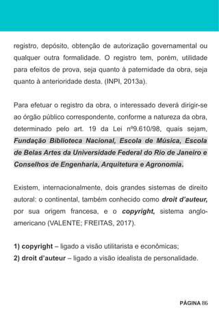 registro, depósito, obtenção de autorização governamental ou
qualquer outra formalidade. O registro tem, porém, utilidade
para efeitos de prova, seja quanto à paternidade da obra, seja
quanto à anterioridade desta. (INPI, 2013a).
Para efetuar o registro da obra, o interessado deverá dirigir-se
ao órgão público correspondente, conforme a natureza da obra,
determinado pelo art. 19 da Lei nº9.610/98, quais sejam,
Fundação Biblioteca Nacional, Escola de Música, Escola
de Belas Artes da Universidade Federal do Rio de Janeiro e
Conselhos de Engenharia, Arquitetura e Agronomia.
Existem, internacionalmente, dois grandes sistemas de direito
autoral: o continental, também conhecido como droit d’auteur,
por sua origem francesa, e o copyright, sistema anglo-
americano (VALENTE; FREITAS, 2017).
1) copyright – ligado a visão utilitarista e econômicas;
2) droit d’auteur – ligado a visão idealista de personalidade.
PÁGINA 86
 