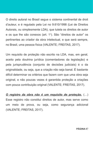 O direito autoral no Brasil segue o sistema continental de droit
d’auteur, e é regulado pela Lei no 9.610/1998 (Lei de Direitos
Autorais, ou simplesmente LDA), que tutela os direitos de autor
e os que lhe são conexos (art. 1o
). São “direitos de autor” os
pertinentes ao criador da obra intelectual, e que será sempre,
no Brasil, uma pessoa física (VALENTE; FREITAS, 2017).
Um requisito de proteção não escrito na LDA, mas, em geral,
aceito pela doutrina jurídica (comentadores da legislação) e
pela jurisprudência (conjunto de decisões judiciais) é o da
originalidade, ou seja, que a criação não seja banal. É bastante
difícil determinar os critérios que fazem com que uma obra seja
original, e não poucas vezes é garantida proteção a criações
com pouca contribuição original (VALENTE; FREITAS, 2017).
O registro da obra não é um requisito de proteção. (…)
Esse registro não constitui direitos de autor, mas serve como
um meio de prova, ou seja, como segurança adicional
(VALENTE; FREITAS, 2017).
PÁGINA 87
 
