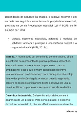 Dependendo da natureza da criação, é possível recorrer a um
ou mais dos seguintes mecanismos de propriedade intelectual,
previstos na Lei da Propriedade Industrial (Lei nº 9.279, de 16
de maio de 1996):
• Marcas, desenhos industriais, patentes e modelos de
utilidade; também a proteção à concorrência desleal e o
segredo industrial (INPI, 2013a).
Marcas. A marca pode ser constituída por um sinal ou sinais
suscetíveis de representação gráfica (palavras, desenhos,
letras, números ou até a forma do produto ou da sua
embalagem), desde que tenham capacidade distintiva
relativamente ao produto/serviço para distinguir e não esteja
dentro das proibições legais. A marca, quando registrada,
confere ao respectivo titular um direito exclusivo de usá-la
para identificar os produtos e serviços a que ela se destina;
Desenhos industriais. O desenho industrial equivale à
aparência de um produto. Para ser registrado, o desenho
deverá ser novo (isto é, não ser idêntico a nenhum desenho
PÁGINA 88
 