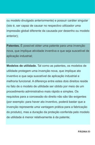 ou modelo divulgado anteriormente) e possuir caráter singular
(isto é, ser capaz de causar no respectivo utilizador uma
impressão global diferente da causada por desenho ou modelo
anterior);
Patentes. É possível obter uma patente para uma invenção
nova, que implique atividade inventiva e que seja suscetível de
aplicação industrial;
Modelos de utilidade. Tal como as patentes, os modelos de
utilidade protegem uma invenção nova, que implique ato
inventivo e que seja suscetível de aplicação industrial e
melhoria funcional. A diferença entre estes dois direitos reside
no fato de o modelo de utilidade ser obtido por meio de um
procedimento administrativo mais rápido e simples. Os
requisitos para a concessão do direito não são tão exigentes
(por exemplo: para haver ato inventivo, poderá bastar que a
invenção represente uma vantagem prática para a fabricação
do produto), mas a duração da proteção conferida pelo modelo
de utilidade é menor relativamente à da patente;
PÁGINA 89
 