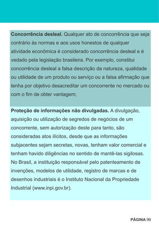 Concorrência desleal. Qualquer ato de concorrência que seja
contrário às normas e aos usos honestos de qualquer
atividade econômica é considerado concorrência desleal e é
vedado pela legislação brasileira. Por exemplo, constitui
concorrência desleal a falsa descrição da natureza, qualidade
ou utilidade de um produto ou serviço ou a falsa afirmação que
tenha por objetivo desacreditar um concorrente no mercado ou
com o fim de obter vantagem;
Proteção de informações não divulgadas. A divulgação,
aquisição ou utilização de segredos de negócios de um
concorrente, sem autorização deste para tanto, são
consideradas atos ilícitos, desde que as informações
subjacentes sejam secretas, novas, tenham valor comercial e
tenham havido diligências no sentido de mantê-las sigilosas.
No Brasil, a instituição responsável pelo patenteamento de
invenções, modelos de utilidade, registro de marcas e de
desenhos industriais é o Instituto Nacional da Propriedade
Industrial (www.inpi.gov.br).
PÁGINA 90
 