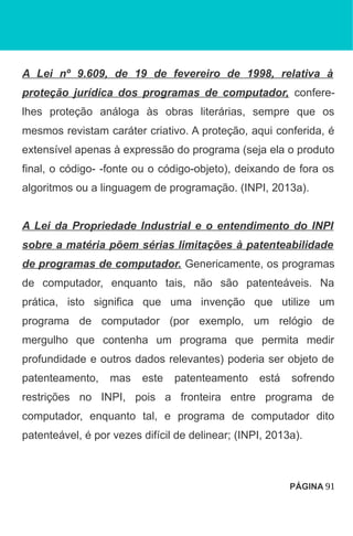 A Lei nº 9.609, de 19 de fevereiro de 1998, relativa à
proteção jurídica dos programas de computador, confere-
lhes proteção análoga às obras literárias, sempre que os
mesmos revistam caráter criativo. A proteção, aqui conferida, é
extensível apenas à expressão do programa (seja ela o produto
final, o código- -fonte ou o código-objeto), deixando de fora os
algoritmos ou a linguagem de programação. (INPI, 2013a).
A Lei da Propriedade Industrial e o entendimento do INPI
sobre a matéria põem sérias limitações à patenteabilidade
de programas de computador. Genericamente, os programas
de computador, enquanto tais, não são patenteáveis. Na
prática, isto significa que uma invenção que utilize um
programa de computador (por exemplo, um relógio de
mergulho que contenha um programa que permita medir
profundidade e outros dados relevantes) poderia ser objeto de
patenteamento, mas este patenteamento está sofrendo
restrições no INPI, pois a fronteira entre programa de
computador, enquanto tal, e programa de computador dito
patenteável, é por vezes difícil de delinear; (INPI, 2013a).
PÁGINA 91
 