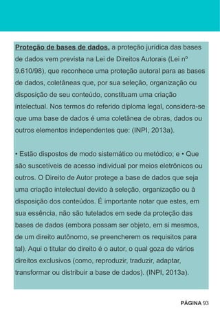 Proteção de bases de dados. a proteção jurídica das bases
de dados vem prevista na Lei de Direitos Autorais (Lei nº
9.610/98), que reconhece uma proteção autoral para as bases
de dados, coletâneas que, por sua seleção, organização ou
disposição de seu conteúdo, constituam uma criação
intelectual. Nos termos do referido diploma legal, considera-se
que uma base de dados é uma coletânea de obras, dados ou
outros elementos independentes que: (INPI, 2013a).
• Estão dispostos de modo sistemático ou metódico; e • Que
são suscetíveis de acesso individual por meios eletrônicos ou
outros. O Direito de Autor protege a base de dados que seja
uma criação intelectual devido à seleção, organização ou à
disposição dos conteúdos. É importante notar que estes, em
sua essência, não são tutelados em sede da proteção das
bases de dados (embora possam ser objeto, em si mesmos,
de um direito autônomo, se preencherem os requisitos para
tal). Aqui o titular do direito é o autor, o qual goza de vários
direitos exclusivos (como, reproduzir, traduzir, adaptar,
transformar ou distribuir a base de dados). (INPI, 2013a).
PÁGINA 93
 