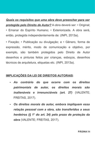 Quais os requisitos que uma obra deve preencher para ser
protegida pelo Direito de Autor? A obra deverá ser: • Original;
• Emanar do Espírito Humano; • Exteriorizada. A obra será,
então, protegida independentemente de: (INPI, 2013a).
• Fixação; • Publicação ou divulgação; e • Gênero, forma de
expressão, mérito, modo de comunicação e objetivo, por
exemplo, são também protegidos pelo Direito de Autor
desenhos e pinturas feitos por crianças, esboços, desenhos
técnicos de arquitetura, etiquetas etc. (INPI, 2013a).
IMPLICAÇÕES DA LEI DE DIREITOS AUTORAIS:
• Ao contrário do que ocorre com os direitos
patrimoniais de autor, os direitos morais são
inalienáveis e irrenunciáveis (art. 27) (VALENTE;
FREITAS, 2017).
• Os direitos morais do autor, embora impliquem essa
relação pessoal com a obra, são transferidos a seus
herdeiros (§ 1o
do art. 24) pelo prazo de proteção da
obra (VALENTE; FREITAS, 2017).
PÁGINA 94
 