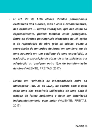 • O art. 29 da LDA elenca direitos patrimoniais
exclusivos dos autores, mas a lista é exemplificativa,
não exaustiva — outras utilizações, que não estão ali
expressamente, podem também estar protegidas.
Entre os direitos patrimoniais elencados na lei, estão
o de reprodução da obra (são as cópias, como a
reprodução de um artigo de jornal em um livro, ou de
uma aquarela em um catálogo de uma exposição), a
tradução, a exposição de obras de artes plásticas e a
adaptação ou qualquer outro tipo de transformação
da obra (VALENTE; FREITAS, 2017).
• Existe um “princípio de independência entre as
utilizações” (art. 31 da LDA), de acordo com o qual
cada uma das possíveis utilizações de uma obra é
tratada de forma autônoma e deve ser autorizada
independentemente pelo autor (VALENTE; FREITAS,
2017).
PÁGINA 96
 