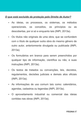 O que está excluído da proteção pelo Direito de Autor?
• As ideias, os processos, os sistemas, os métodos
operacionais, os conceitos, os princípios ou as
descobertas, por si só e enquanto tais (INPI, 2013a).
• Os títulos não originais de uma obra, que se confundem
com o título de qualquer outra obra do mesmo gênero de
outro autor, anteriormente divulgada ou publicada (INPI,
2013a).
• Os formulários em branco para serem preenchidos por
qualquer tipo de informação, científica ou não, e suas
instruções (INPI, 2013a).
• Os textos de tratados ou convenções, leis, decretos,
regulamentos, decisões judiciais e demais atos oficiais
(INPI, 2013a).
• As informações de uso comum tais como: calendários,
agendas, cadastros ou legendas (INPI, 2013a).
• O aproveitamento industrial ou comercial das ideias
contidas nas obras (INPI, 2013a).
PÁGINA 97
 