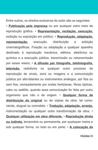 Entre outros, os direitos exclusivos do autor são os seguintes:
• Publicação pela imprensa ou por qualquer outro meio de
reprodução gráfica. • Representação, recitação, execução,
exibição ou exposição em público. • Reprodução, adaptação,
representação, execução, distribuição e exibição
cinematográficas. Fixação ou adaptação a qualquer aparelho
destinado à reprodução mecânica, elétrica, eletrônica ou
química e a execução pública, transmissão ou retransmissão
por esses meios; • A difusão por fotografia, telefotografia,
televisão, radiofonia ou qualquer outro processo de
reprodução de sinais, sons ou imagens e a comunicação
pública por alto-falantes ou instrumentos análogos, por fios ou
sem fios, nomeadamente por ondas hertzianas, fibras ópticas,
cabo ou satélite, quando essa comunicação for feita por outro
organismo que não o de origem. • Qualquer forma de
distribuição do original ou de cópias da obra, tal como:
venda, aluguel ou comodato. • Tradução, adaptação, arranjo,
instrumentação ou qualquer outra transformação da obra. •
Qualquer utilização em obra diferente. • Reprodução direta
ou indireta, temporária ou permanente, por quaisquer meios e
sob qualquer forma, no todo ou em parte; • A colocação da
PÁGINA 99
 