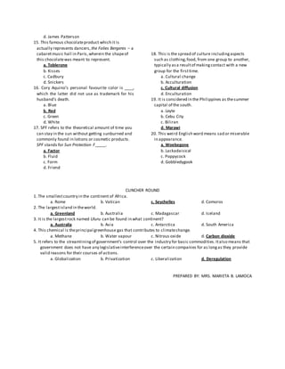 d. James Patterson
15. This famous chocolateproduct which it is
actually represents dancers,the Folies Bergeres – a
cabaretmusic hall in Paris,wherein the shapeof
this chocolatewas meant to represent.
a. Toblerone
b. Kisses
c. Cadbury
d. Snickers
16. Cory Aquino’s personal favourite color is ____,
which the latter did not use as trademark for his
husband’s death.
a. Blue
b. Red
c. Green
d. White
17. SPF refers to the theoretical amount of time you
can stay in the sun without getting sunburned and
commonly found in lotions or cosmetic products.
SPF stands for Sun Protection F_____.
a. Factor
b. Fluid
c. Form
d. Friend
18. This is the spread of culture includingaspects
such as clothing,food, from one group to another,
typically asa resultof makingcontact with a new
group for the firsttime.
a. Cultural change
b. Acculturation
c. Cultural diffusion
d. Enculturation
19. It is considered in the Philippines as thesummer
capital of the south.
a. Leyte
b. Cebu City
c. Biliran
d. Marawi
20. This weird English word means sad or miserable
in appearance.
a. Woebegone
b. Lackadaisical
c. Poppycock
d. Gobbledygook
CLINCHER ROUND
1. The smallestcountry in the continent of Africa.
a. Rome b. Vatican c. Seychelles d. Comoros
2. The largestisland in theworld.
a. Greenland b. Australia c. Madagascar d. Iceland
3. It is the largestrock named Uluru can be found in what continent?
a. Australia b. Asia c. Antarctica d. South America
4. This chemical is theprincipal greenhouse gas that contributes to climatechange.
a. Methane b. Water vapour c. Nitrous oxide d. Carbon dioxide
5. It refers to the streamliningof government’s control over the industry for basic commodities.Italso means that
government does not have any legislativeinterferenceover the certain companies for as longas they provide
valid reasons for their courses of actions.
a. Globalization b. Privatization c. Liberalization d. Deregulation
PREPARED BY: MRS. MARIETA B. LAMOCA
 