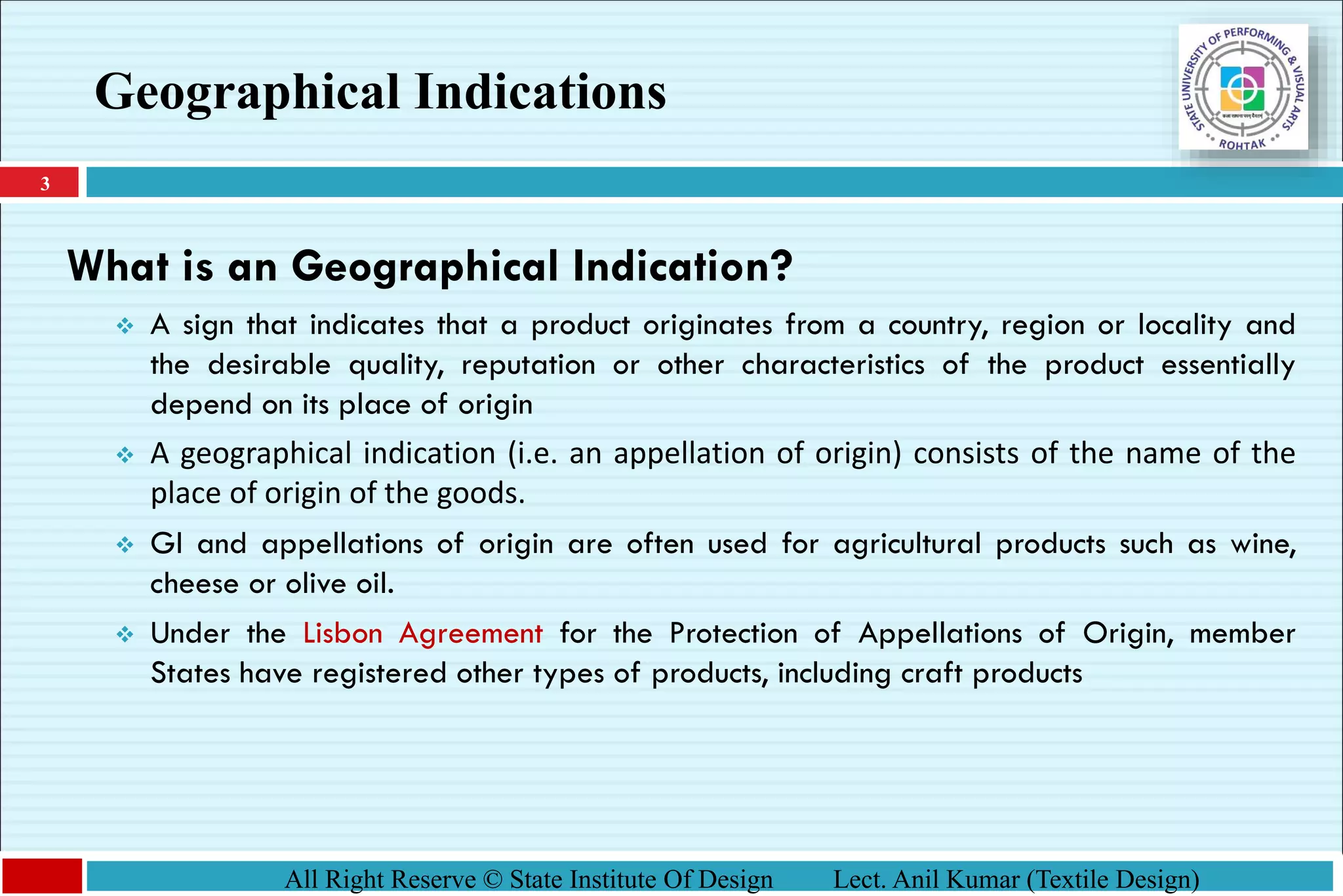 3
All Right Reserve © State Institute Of Design Lect. Anil Kumar (Textile Design)
What is an Geographical Indication?
❖ A sign that indicates that a product originates from a country, region or locality and
the desirable quality, reputation or other characteristics of the product essentially
depend on its place of origin
❖ A geographical indication (i.e. an appellation of origin) consists of the name of the
place of origin of the goods.
❖ GI and appellations of origin are often used for agricultural products such as wine,
cheese or olive oil.
❖ Under the Lisbon Agreement for the Protection of Appellations of Origin, member
States have registered other types of products, including craft products
Geographical Indications
 