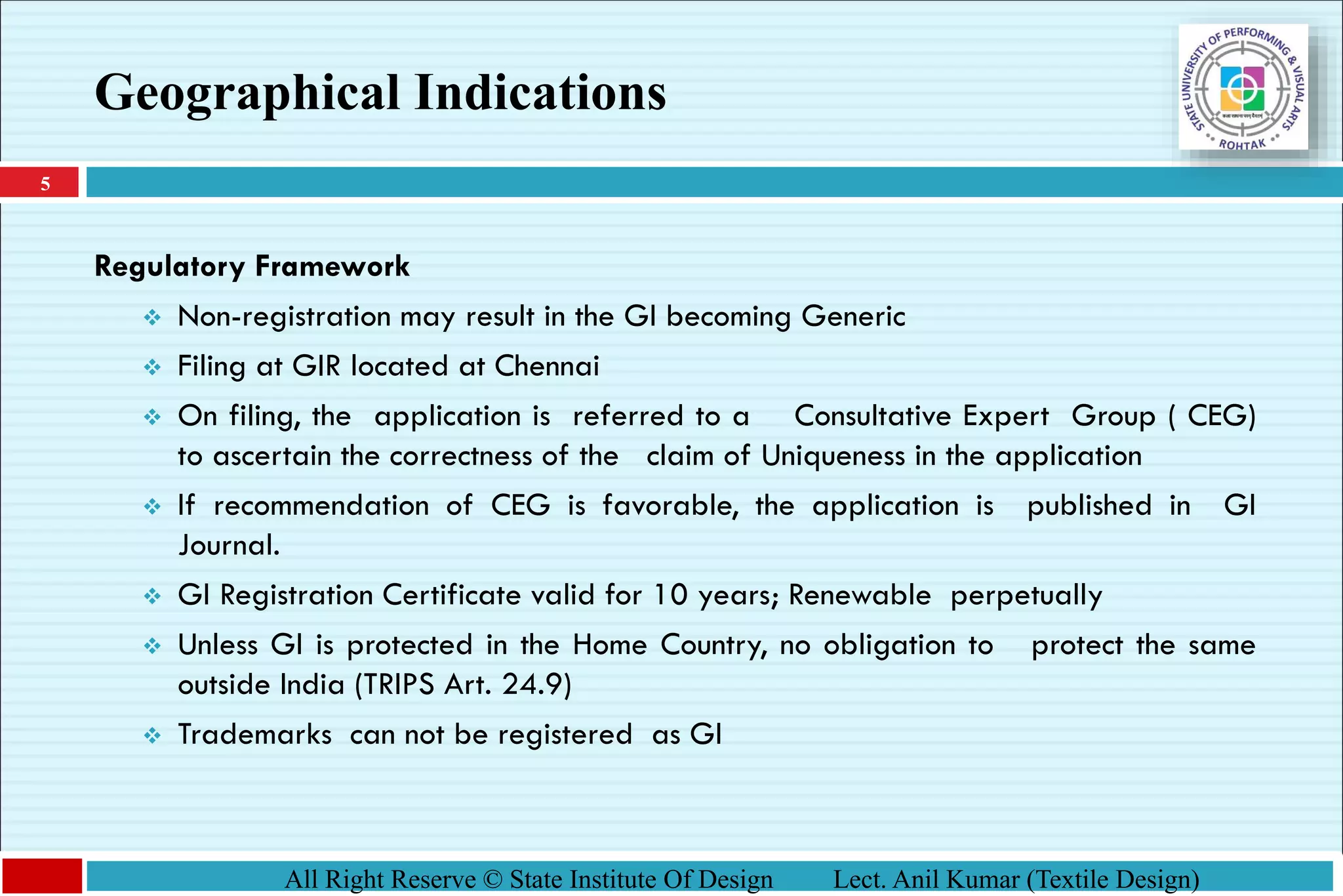 5
All Right Reserve © State Institute Of Design Lect. Anil Kumar (Textile Design)
Regulatory Framework
❖ Non-registration may result in the GI becoming Generic
❖ Filing at GIR located at Chennai
❖ On filing, the application is referred to a Consultative Expert Group ( CEG)
to ascertain the correctness of the claim of Uniqueness in the application
❖ If recommendation of CEG is favorable, the application is published in GI
Journal.
❖ GI Registration Certificate valid for 10 years; Renewable perpetually
❖ Unless GI is protected in the Home Country, no obligation to protect the same
outside India (TRIPS Art. 24.9)
❖ Trademarks can not be registered as GI
Geographical Indications
 