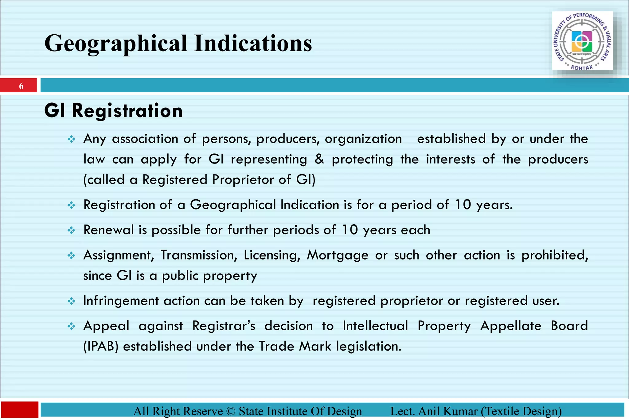 6
All Right Reserve © State Institute Of Design Lect. Anil Kumar (Textile Design)
GI Registration
❖ Any association of persons, producers, organization established by or under the
law can apply for GI representing & protecting the interests of the producers
(called a Registered Proprietor of GI)
❖ Registration of a Geographical Indication is for a period of 10 years.
❖ Renewal is possible for further periods of 10 years each
❖ Assignment, Transmission, Licensing, Mortgage or such other action is prohibited,
since GI is a public property
❖ Infringement action can be taken by registered proprietor or registered user.
❖ Appeal against Registrar’s decision to Intellectual Property Appellate Board
(IPAB) established under the Trade Mark legislation.
Geographical Indications
 