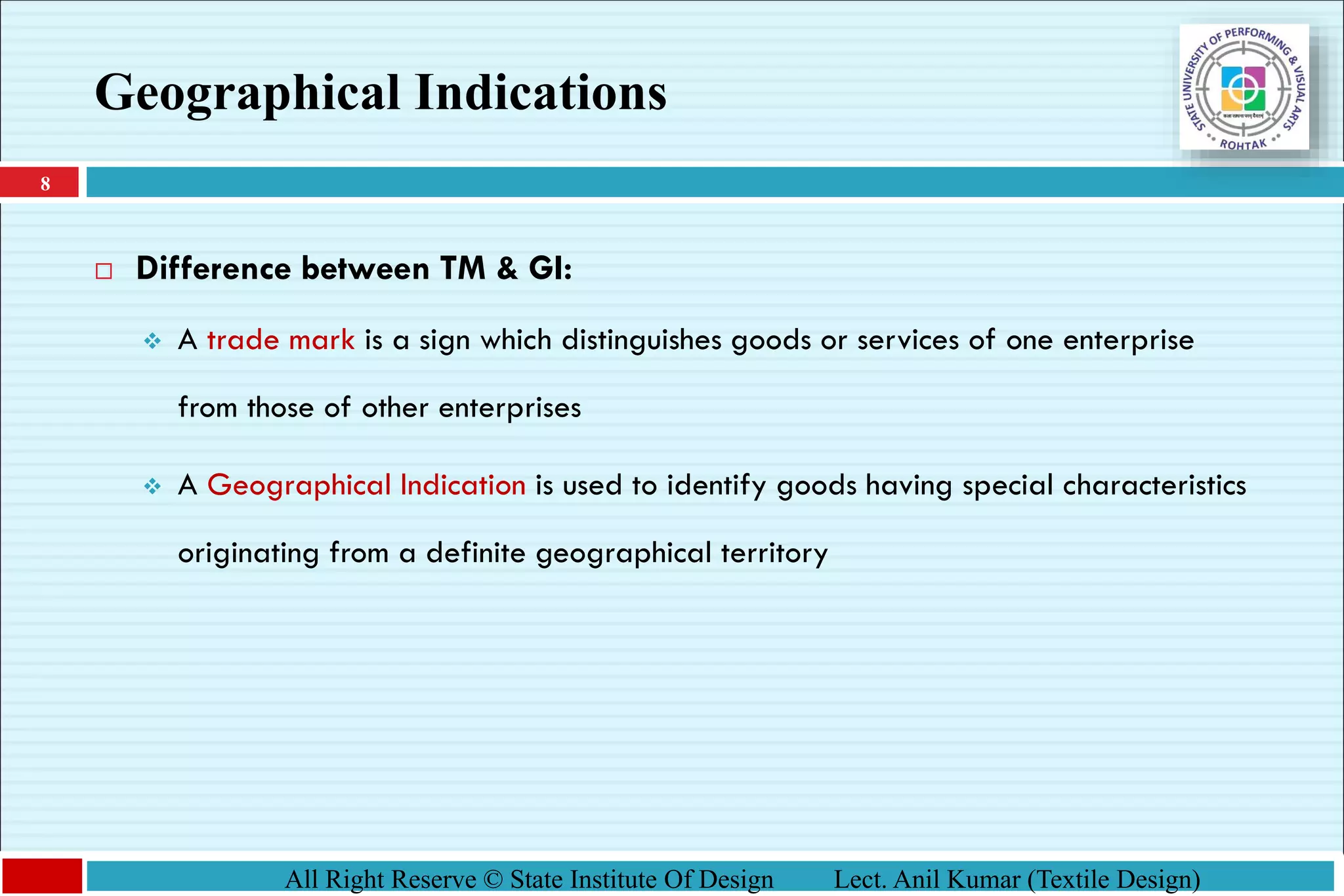8
All Right Reserve © State Institute Of Design Lect. Anil Kumar (Textile Design)
Geographical Indications
 Difference between TM & GI:
❖ A trade mark is a sign which distinguishes goods or services of one enterprise
from those of other enterprises
❖ A Geographical Indication is used to identify goods having special characteristics
originating from a definite geographical territory
 