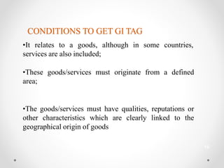 CONDITIONS TO GET GI TAG
•It relates to a goods, although in some countries,
services are also included;
•These goods/services must originate from a defined
area;
•The goods/services must have qualities, reputations or
other characteristics which are clearly linked to the
geographical origin of goods
12
 