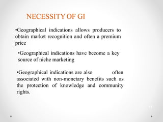 NECESSITYOF GI
•Geographical indications allows producers to
obtain market recognition and often a premium
price
•Geographical indications have become a key
source of niche marketing
•Geographical indications are also often
associated with non-monetary benefits such as
the protection of knowledge and community
rights.
13
 