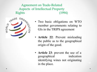 Agreement on Trade-Related
Aspects of Intellectual Property
Rights (1994)
• Two basic obligations on WTO
member governments relating to
GIs in the TRIPS agreement
• Article 22: Prevent misleading
the public as to the geographical
origin of the good.
• Article 23: prevent the use of a
geographical indication
identifying wines not originating
in the place. 15
 