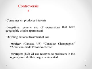 Controversie
s
•Consumer vs. producer interests
•Long-time, generic use of expressions
geographic origins (parmesan)
that have
•Differing national treatment of Gis
-weaker: (Canada, US) “Canadian Champagne;”
“American-made Pecorino cheese”
-stronger: (EU) GI use reserved to producers in the
region, even if other origin is indicated
18
 