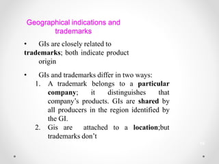 Geographical indications and
trademarks
• GIs are closely related to
trademarks; both indicate product
origin
• GIs and trademarks differ in two ways:
to a particular
1. A trademark belongs
company; it distinguishes that
company’s products. GIs are shared by
all producers in the region identified by
the GI.
2. Gis are attached to a location;but
trademarks don’t
19
 