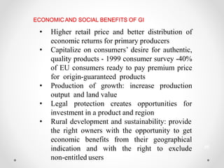 ECONOMIC AND SOCIAL BENEFITS OF GI
• Higher retail price and better distribution of
economic returns for primary producers
• Capitalize on consumers’ desire for authentic,
quality products - 1999 consumer survey -40%
of EU consumers ready to pay premium price
for origin-guaranteed products
• Production of growth: increase production
output and land value
• Legal protection creates opportunities for
investment in a product and region
• Rural development and sustainability: provide
the right owners with the opportunity to get
economic benefits from their geographical
indication and with the right to exclude
non-entitled users
20
 