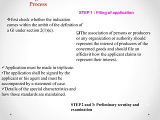 Process
STEP 1 : Filing of application
first check whether the indication
comes within the ambit of the definition of
a Gl under section 2(1)(e).
The association of persons or producers
or any organization or authority should
represent the interest of producers of the
concerned goods and should file an
affidavit how the applicant claims to
represent their interest.
Application must be made in triplicate.
•The application shall be signed by the
applicant or his agent and must be
accompanied by a statement of case.
Details of the special characteristics and
how those standards are maintained.
STEP2 and 3: Preliminary scrutiny and 21
examination
 