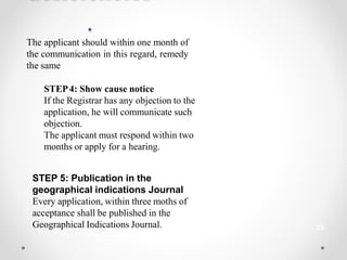 22
.
The applicant should within one month of
the communication in this regard, remedy
the same
STEP4: Show cause notice
If the Registrar has any objection to the
application, he will communicate such
objection.
The applicant must respond within two
months or apply for a hearing.
STEP 5: Publication in the
geographical indications Journal
Every application, within three moths of
acceptance shall be published in the
Geographical Indications Journal.
 
