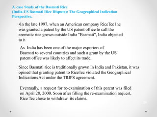 A case Study of the Basmati Rice
(India-US Basmati Rice Dispute): The Geographical Indication
Perspective.
•In the late 1997, when an American company RiceTec Inc
was granted a patent by the US patent office to call the
aromatic rice grown outside India "Basmati", India objected
to it
As India has been one of the major exporters of
Basmati to several countries and such a grant by the US
patent office was likely to affect its trade.
Since Basmati rice is traditionally grown in India and Pakistan, it was
opined that granting patent to RiceTec violated the Geographical
IndicationsAct under the TRIPS agreement.
Eventually, a request for re-examination of this patent was filed
on April 28, 2000. Soon after filling the re-examination request,
Rice Tec chose to withdraw its claims.
24
 