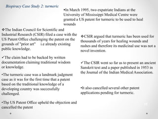 25
Biopiracy Case Study 2: turmeric
In March 1995, two expatriate Indians at the
University of Mississippi Medical Centre were
granted a US patent for turmeric to be used to heal
wounds
The Indian Council for Scientific and
Industrial Research (CSIR) filed a case with the
US Patent Office challenging the patent on the
grounds of "prior art" i.e already existing
public knowledge.
CSIR argued that turmeric has been used for
thousands of years for healing wounds and
rashes and therefore its medicinal use was not a
novel invention.
The claim had to be backed by written
documentation claiming traditional wisdom
or knowledge.
•The turmeric case was a landmark judgment
case as it was for the first time that a patent
based on the traditional knowledge of a
developing country was successfully
challenged.
The CSIR went so far as to present an ancient
Sanskrit text and a paper published in 1953 in
the Journal of the Indian MedicalAssociation.
•Th.e US Patent Office upheld the objection and
cancelled the patent
•It also cancelled several other patent
applications pending for turmeric.
 