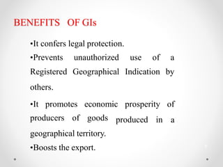 BENEFITS OF GIs
•It confers legal protection.
•Prevents unauthorized use of a
Registered Geographical Indication by
others.
produced in
•It promotes economic prosperity of
a
producers of goods
geographical territory.
•Boosts the export. 3
 