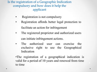 Is the registration of a Geographic Indication
compulsory and how does it help the
applicant
• Registration is not compulsory
• Registration affords better legal protection to
facilitate an action for infringement
• The registered proprietor and authorized users
can initiate infringement actions.
• The authorized
exclusive right
Indication
user
to use
can exercise the
the Geographical
•The registration of a geographical indication is
valid for a period of 10 years and renewed from time
to time
8
 