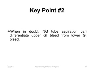 Key Point #2
When in doubt, NG tube aspiration can
differentiate upper GI bleed from lower GI
bleed.
131/4/2017 Presentation by Dr. Pawan KB Agrawal
 