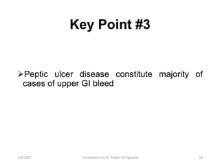 Key Point #3
Peptic ulcer disease constitute majority of
cases of upper GI bleed
181/4/2017 Presentation by Dr. Pawan KB Agrawal
 