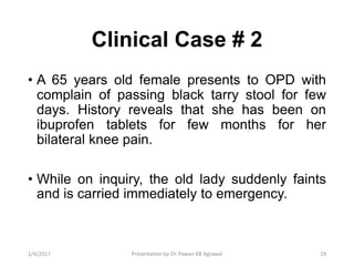 Clinical Case # 2
• A 65 years old female presents to OPD with
complain of passing black tarry stool for few
days. History reveals that she has been on
ibuprofen tablets for few months for her
bilateral knee pain.
• While on inquiry, the old lady suddenly faints
and is carried immediately to emergency.
191/4/2017 Presentation by Dr. Pawan KB Agrawal
 