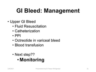 GI Bleed: Management
• Upper GI Bleed
• Fluid Resuscitation
• Catheterization
• PPI
• Octreotide in variceal bleed
• Blood transfusion
• Next step??
•Monitoring
211/4/2017 Presentation by Dr. Pawan KB Agrawal
 