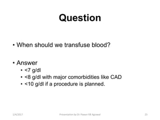 Question
• When should we transfuse blood?
• Answer
• <7 g/dl
• <8 g/dl with major comorbidities like CAD
• <10 g/dl if a procedure is planned.
231/4/2017 Presentation by Dr. Pawan KB Agrawal
 