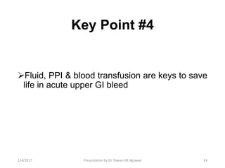 Key Point #4
Fluid, PPI & blood transfusion are keys to save
life in acute upper GI bleed
241/4/2017 Presentation by Dr. Pawan KB Agrawal
 