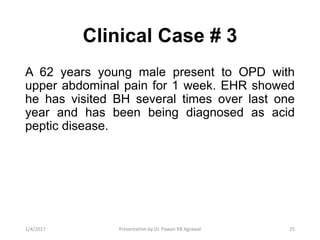Clinical Case # 3
A 62 years young male present to OPD with
upper abdominal pain for 1 week. EHR showed
he has visited BH several times over last one
year and has been being diagnosed as acid
peptic disease.
251/4/2017 Presentation by Dr. Pawan KB Agrawal
 