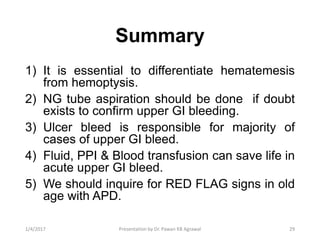 Summary
1) It is essential to differentiate hematemesis
from hemoptysis.
2) NG tube aspiration should be done if doubt
exists to confirm upper GI bleeding.
3) Ulcer bleed is responsible for majority of
cases of upper GI bleed.
4) Fluid, PPI & Blood transfusion can save life in
acute upper GI bleed.
5) We should inquire for RED FLAG signs in old
age with APD.
291/4/2017 Presentation by Dr. Pawan KB Agrawal
 