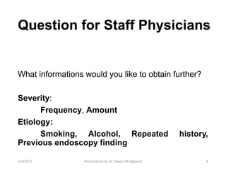 Question for Staff Physicians
What informations would you like to obtain further?
Severity:
Frequency, Amount
Etiology:
Smoking, Alcohol, Repeated history,
Previous endoscopy finding
61/4/2017 Presentation by Dr. Pawan KB Agrawal
 