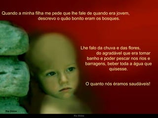 Quando a minha filha me pede que lhe fale de quando era jovem,  descrevo o quão bonito eram os bosques. Lhe falo da chuva e das flores,  do agradável que era tomar banho e poder pescar nos rios e barragens, beber toda a água que quisesse. O quanto nós éramos saudáveis!  
