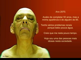   Ano 2070. Acabo de completar 50 anos, mas a minha aparência é de alguém de 85. Tenho sérios problemas renais  porque bebo pouca água.  Creio que me resta pouco tempo. Hoje sou uma das pessoas mais idosas nesta sociedade.  