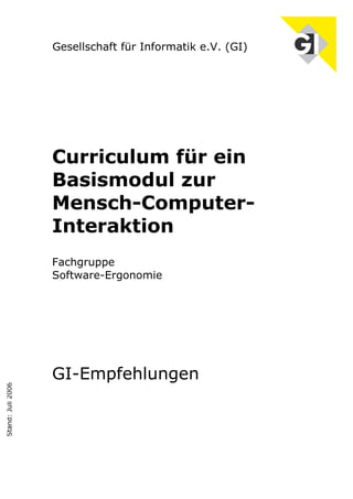 Gesellschaft für Informatik e.V. (GI)




                   Curriculum für ein
                   Basismodul zur
                   Mensch-Computer-
                   Interaktion
                   Fachgruppe
                   Software-Ergonomie




                   GI-Empfehlungen
Stand: Juli 2006
 