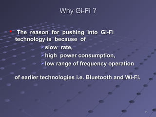 WhyWhy Gi-FiGi-Fi ??
 The reason for pushing into Gi-FiThe reason for pushing into Gi-Fi
technology is because oftechnology is because of
slow rate,slow rate,
high power consumption,high power consumption,
low range of frequency operationlow range of frequency operation
of earlier technologies i.e. Bluetooth and Wi-Fi.of earlier technologies i.e. Bluetooth and Wi-Fi.
77
 